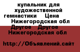 купальник для художественной гемнастики. › Цена ­ 4 500 - Нижегородская обл. Другое » Другое   . Нижегородская обл.